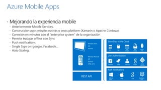 Azure Mobile Apps
 Mejorando la experiencia mobile
 Anteriormente Mobile Services.
 Construcción apps móviles nativas o cross platform (Xamarin o Apache Cordova)
 Conexión en minutos con el “enterprise system” de la organización
 Permite trabajar offline con Sync
 Push notifications
 Single Sign on: google, Facebook…
 Auto Scaling
 