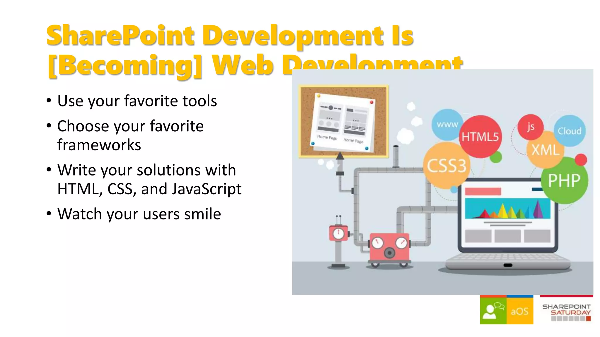 SharePoint Development Is
[Becoming] Web Development
• Use your favorite tools
• Choose your favorite
frameworks
• Write your solutions with
HTML, CSS, and JavaScript
• Watch your users smile
 