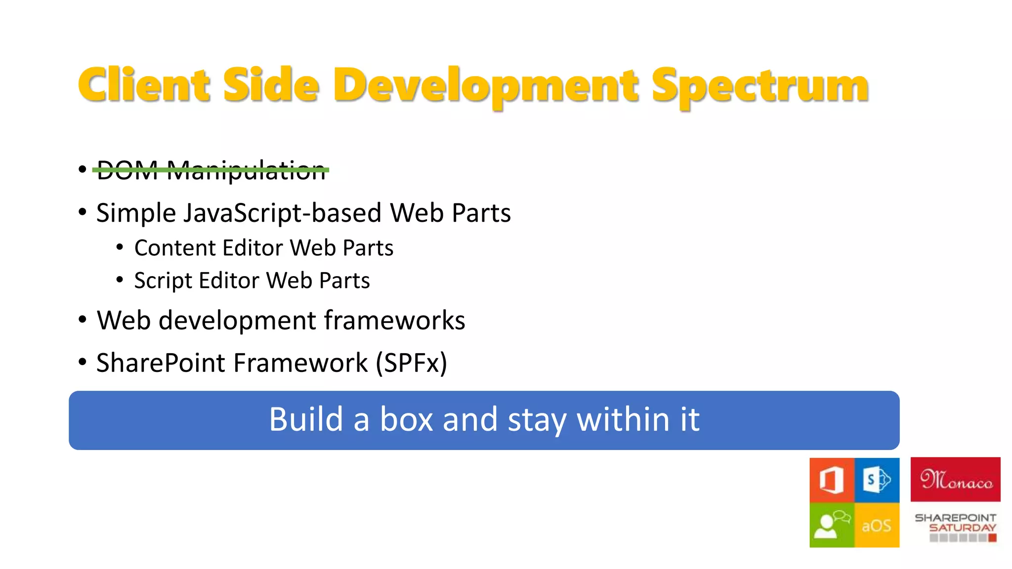 Client Side Development Spectrum
• DOM Manipulation
• Simple JavaScript-based Web Parts
• Content Editor Web Parts
• Script Editor Web Parts
• Web development frameworks
• SharePoint Framework (SPFx)
 