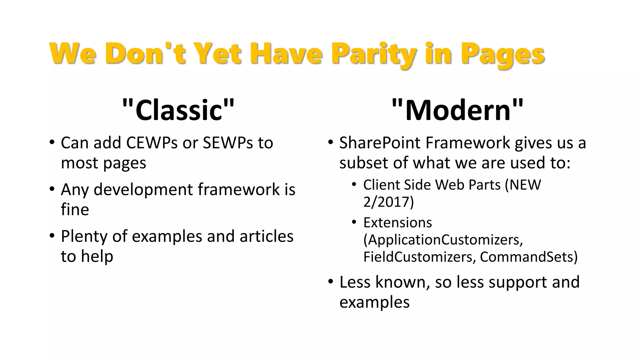We Don't Yet Have Parity in Pages
"Classic"
• Can add CEWPs or SEWPs to
most pages
• Any development framework is
fine
• Plenty of examples and articles
to help
"Modern"
• SharePoint Framework gives us a
subset of what we are used to:
• Client Side Web Parts (NEW
2/2017)
• Extensions
(ApplicationCustomizers,
FieldCustomizers, CommandSets)
• Less known, so less support and
examples
 
