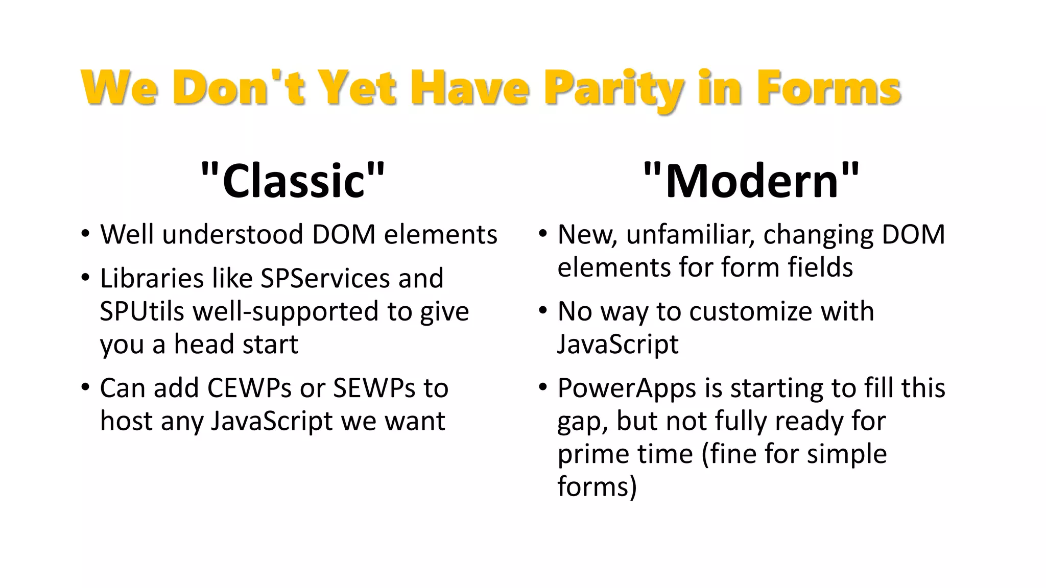 We Don't Yet Have Parity in Forms
"Classic"
• Well understood DOM elements
• Libraries like SPServices and
SPUtils well-supported to give
you a head start
• Can add CEWPs or SEWPs to
host any JavaScript we want
"Modern"
• New, unfamiliar, changing DOM
elements for form fields
• No way to customize with
JavaScript
• PowerApps is starting to fill this
gap, but not fully ready for
prime time (fine for simple
forms)
 