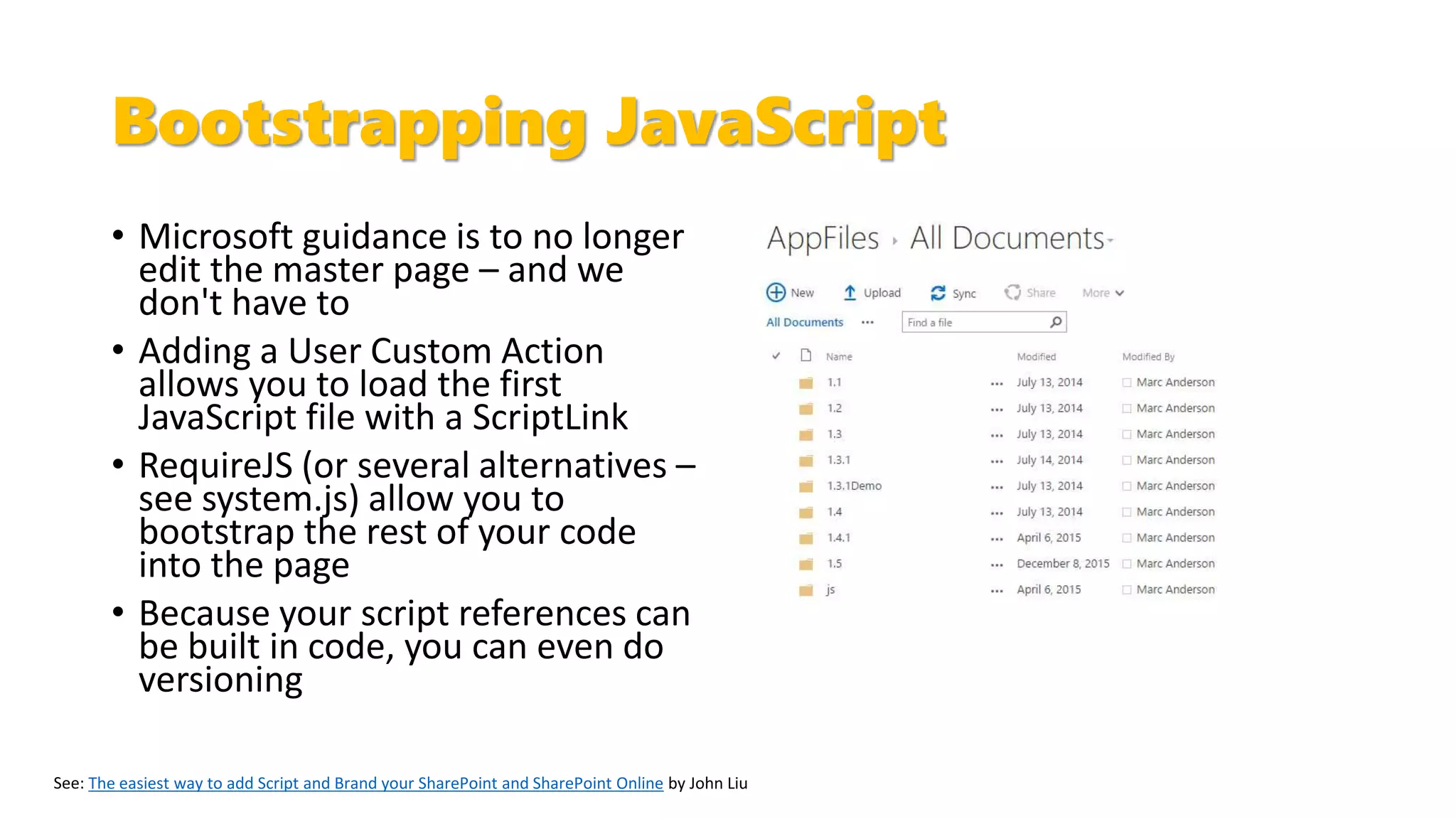Bootstrapping JavaScript
• Microsoft guidance is to no longer
edit the master page – and we
don't have to
• Adding a User Custom Action
allows you to load the first
JavaScript file with a ScriptLink
• RequireJS (or several alternatives –
see system.js) allow you to
bootstrap the rest of your code
into the page
• Because your script references can
be built in code, you can even do
versioning
The easiest way to add Script and Brand your SharePoint and SharePoint Online by John Liu
 