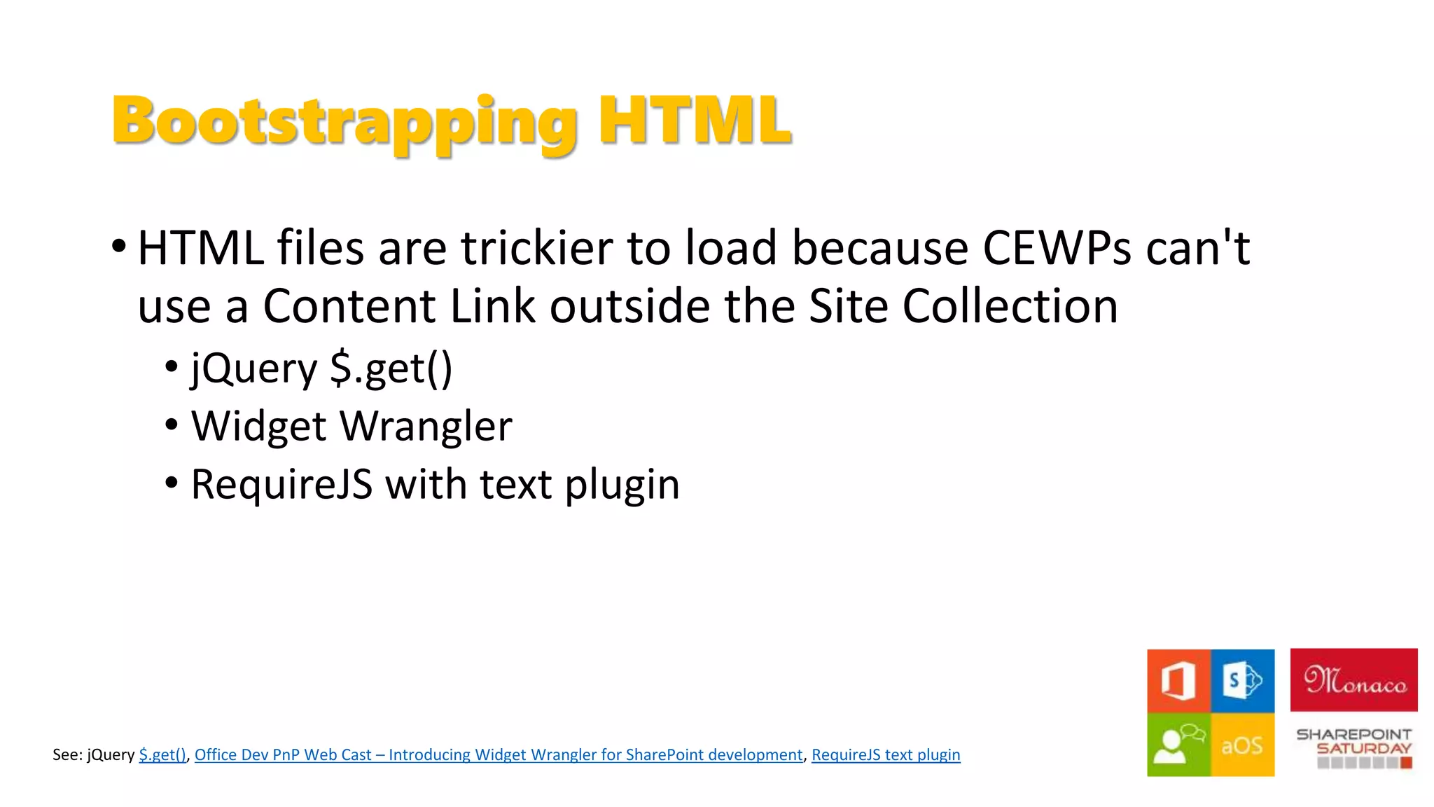 Bootstrapping HTML
• HTML files are trickier to load because CEWPs can't
use a Content Link outside the Site Collection
• jQuery $.get()
• Widget Wrangler
• RequireJS with text plugin
$.get() Office Dev PnP Web Cast – Introducing Widget Wrangler for SharePoint development RequireJS text plugin
 