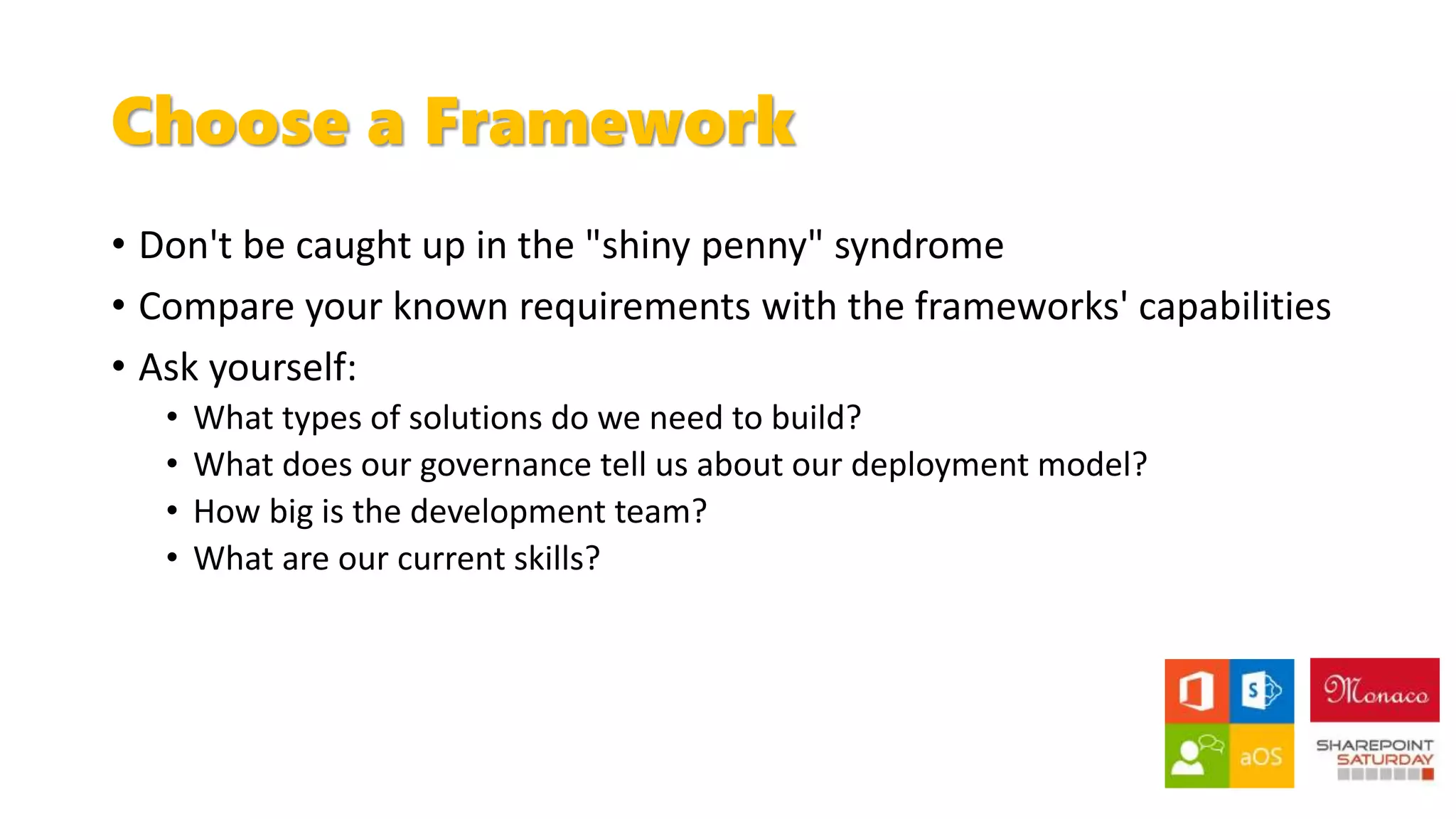 Choose a Framework
• Don't be caught up in the "shiny penny" syndrome
• Compare your known requirements with the frameworks' capabilities
• Ask yourself:
• What types of solutions do we need to build?
• What does our governance tell us about our deployment model?
• How big is the development team?
• What are our current skills?
 