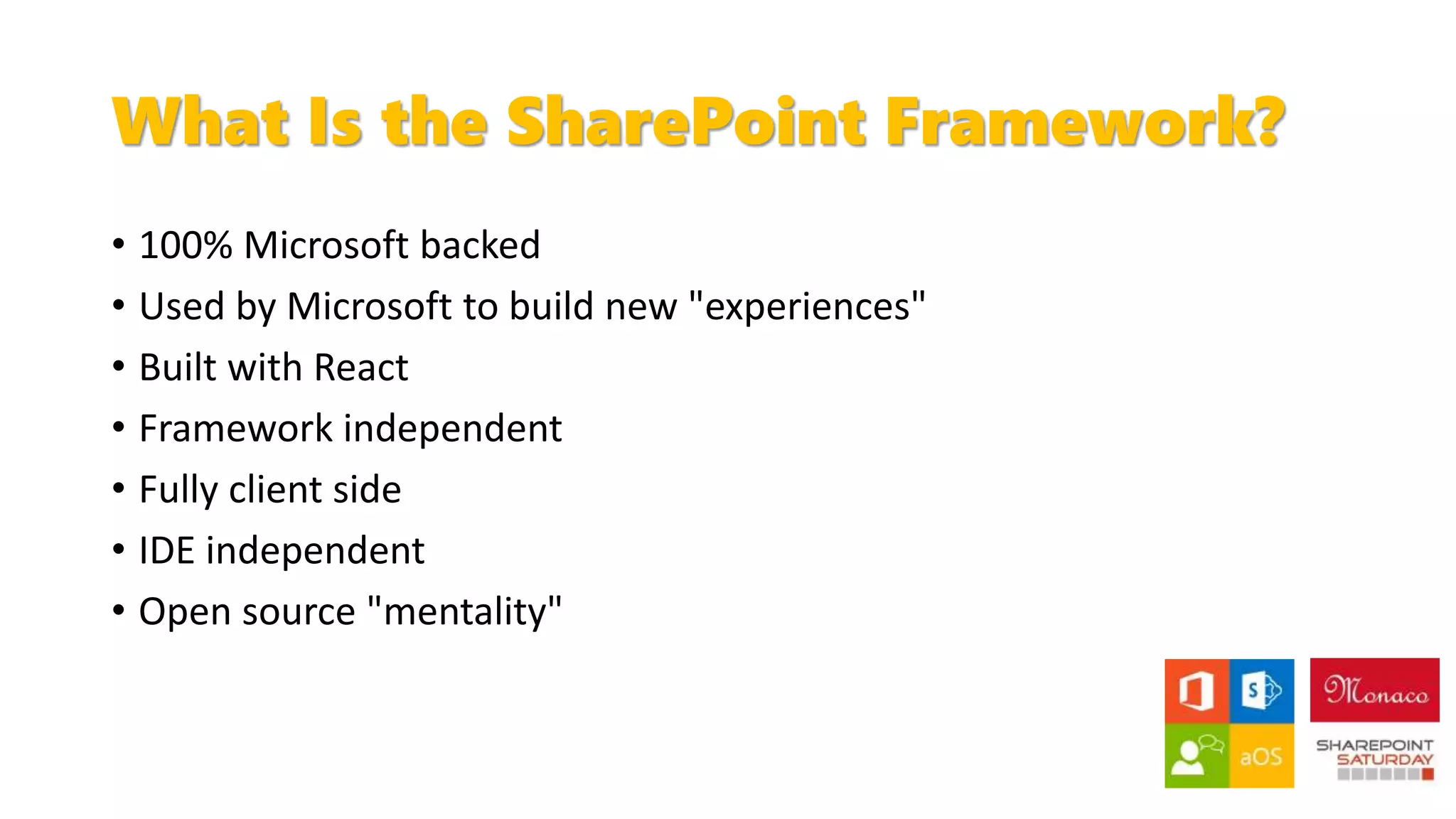 What Is the SharePoint Framework?
• 100% Microsoft backed
• Used by Microsoft to build new "experiences"
• Built with React
• Framework independent
• Fully client side
• IDE independent
• Open source "mentality"
 
