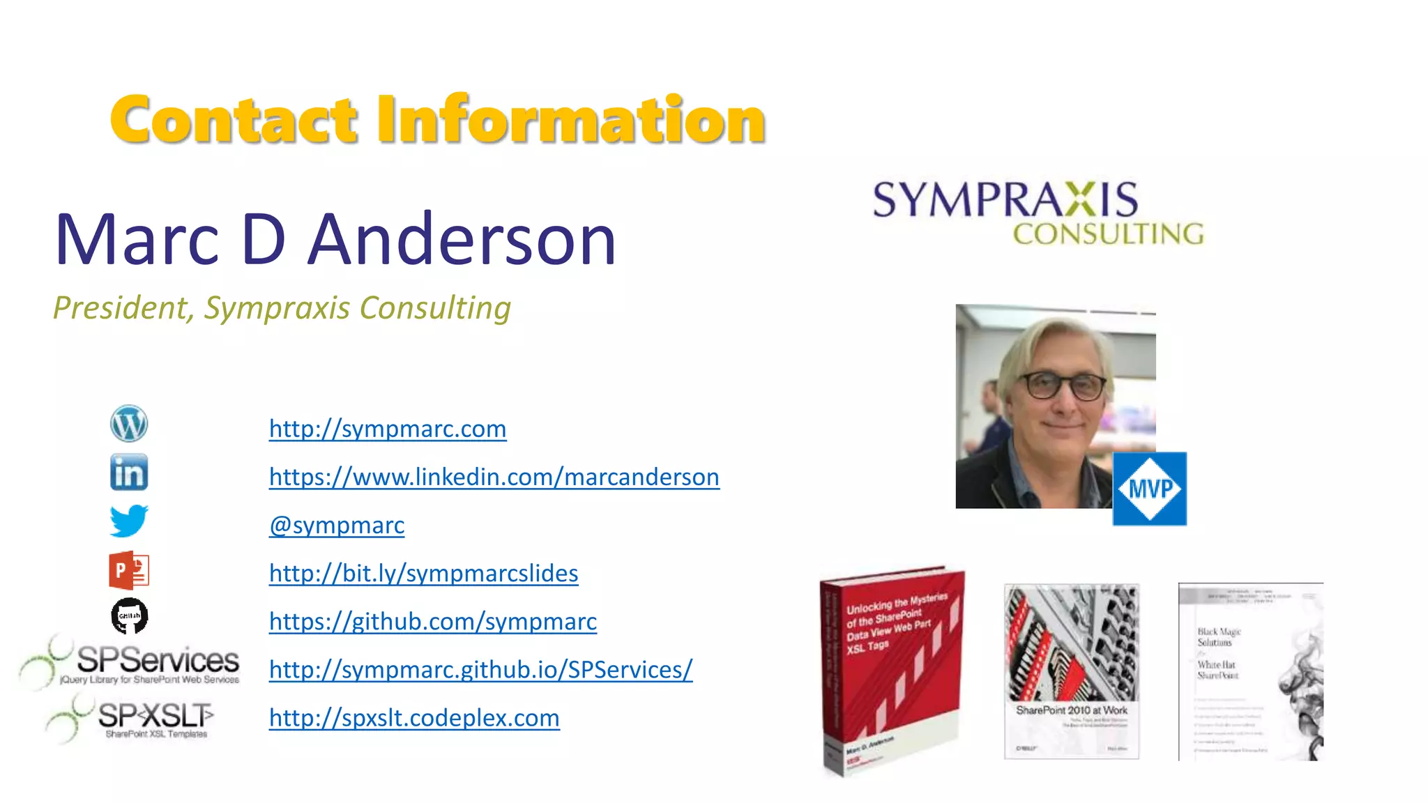 Contact Information
Marc D Anderson
President, Sympraxis Consulting
http://sympmarc.com
https://www.linkedin.com/marcanderson
@sympmarc
http://bit.ly/sympmarcslides
https://github.com/sympmarc
http://sympmarc.github.io/SPServices/
http://spxslt.codeplex.com
 