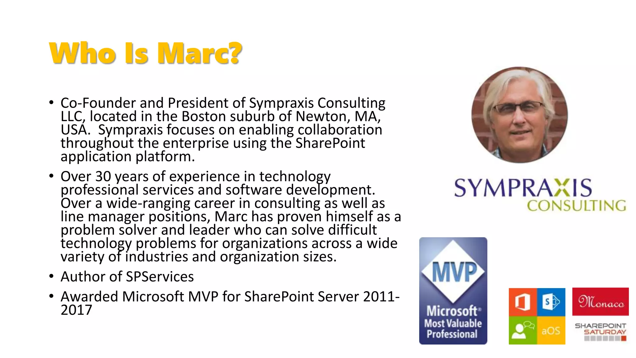 Who Is Marc?
• Co-Founder and President of Sympraxis Consulting
LLC, located in the Boston suburb of Newton, MA,
USA. Sympraxis focuses on enabling collaboration
throughout the enterprise using the SharePoint
application platform.
• Over 30 years of experience in technology
professional services and software development.
Over a wide-ranging career in consulting as well as
line manager positions, Marc has proven himself as a
problem solver and leader who can solve difficult
technology problems for organizations across a wide
variety of industries and organization sizes.
• Author of SPServices
• Awarded Microsoft MVP for SharePoint Server 2011-
2017
 