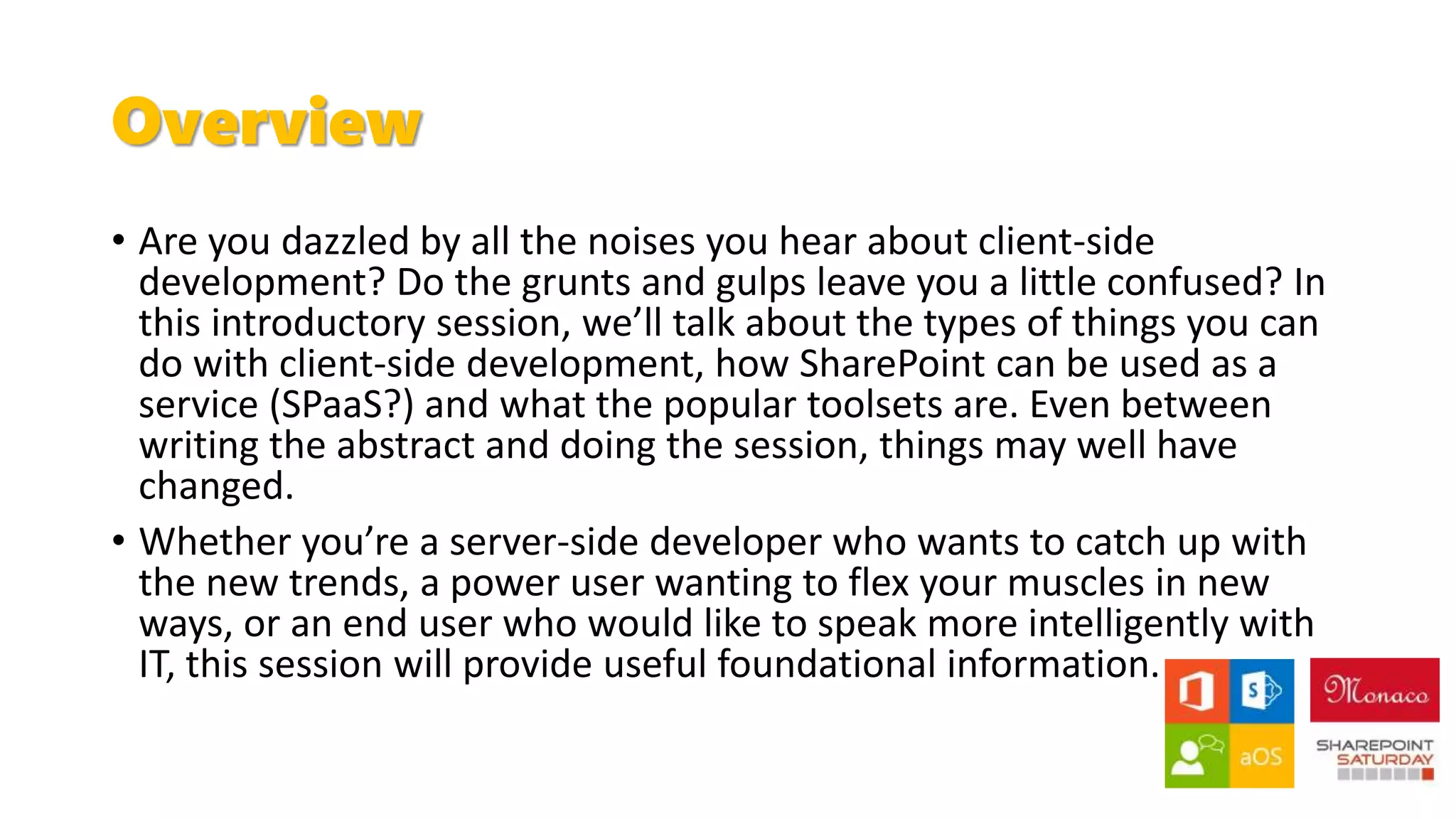 Overview
• Are you dazzled by all the noises you hear about client-side
development? Do the grunts and gulps leave you a little confused? In
this introductory session, we’ll talk about the types of things you can
do with client-side development, how SharePoint can be used as a
service (SPaaS?) and what the popular toolsets are. Even between
writing the abstract and doing the session, things may well have
changed.
• Whether you’re a server-side developer who wants to catch up with
the new trends, a power user wanting to flex your muscles in new
ways, or an end user who would like to speak more intelligently with
IT, this session will provide useful foundational information.
 