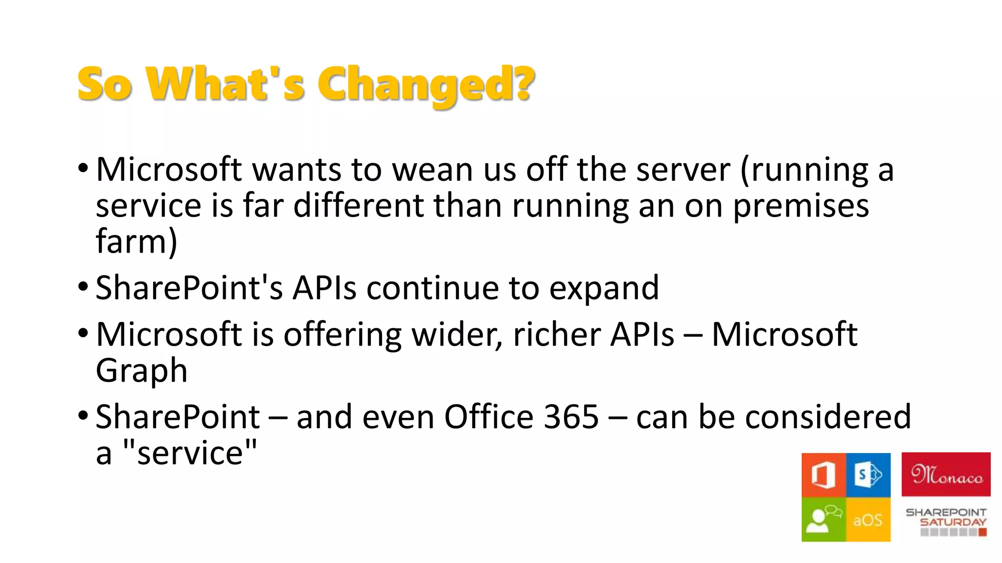 So What's Changed?
• Microsoft wants to wean us off the server (running a
service is far different than running an on premises
farm)
• SharePoint's APIs continue to expand
• Microsoft is offering wider, richer APIs – Microsoft
Graph
• SharePoint – and even Office 365 – can be considered
a "service"
 