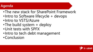 Agenda
•The new stack for SharePoint Framework
•Intro to Software lifecycle + devops
•Intro to VSTS/Azure
•The build system + deploy
•Unit tests with SPFX
•Intro to tech debt management
•Conclusion
 