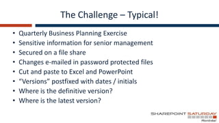 The Challenge – Typical!
•   Quarterly Business Planning Exercise
•   Sensitive information for senior management
•   Secured on a file share
•   Changes e-mailed in password protected files
•   Cut and paste to Excel and PowerPoint
•   “Versions” postfixed with dates / initials
•   Where is the definitive version?
•   Where is the latest version?
 