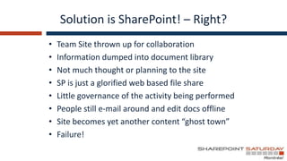 Solution is SharePoint! – Right?
•   Team Site thrown up for collaboration
•   Information dumped into document library
•   Not much thought or planning to the site
•   SP is just a glorified web based file share
•   Little governance of the activity being performed
•   People still e-mail around and edit docs offline
•   Site becomes yet another content “ghost town”
•   Failure!
 