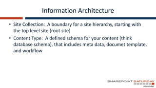 Information Architecture
• Site Collection: A boundary for a site hierarchy, starting with
  the top level site (root site)
• Content Type: A defined schema for your content (think
  database schema), that includes meta data, documet template,
  and workflow
 