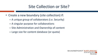 Site Collection or Site?
• Create a new boundary (site collection) if:
  – A unique group of collaborators (i.e. Security)
  – A singular purpose for collaborations
  – Site Administration and Ownership of content
  – Large size for content database (or quota)
 