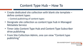 Content Type Hub – How To
• Create dedicated site collection with blank site template –
  define content types
  – Control publishing of content types
• Designate site collection as content type hub in Managed
  Metadata Service
• Timer Jobs Content Type Hub and Content Type Subscriber
  drive publishing
• From Site Collection Admin, one can view “Content type
  publishing”
 