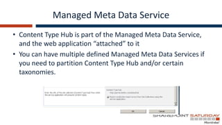 Managed Meta Data Service
• Content Type Hub is part of the Managed Meta Data Service,
  and the web application “attached” to it
• You can have multiple defined Managed Meta Data Services if
  you need to partition Content Type Hub and/or certain
  taxonomies.
 
