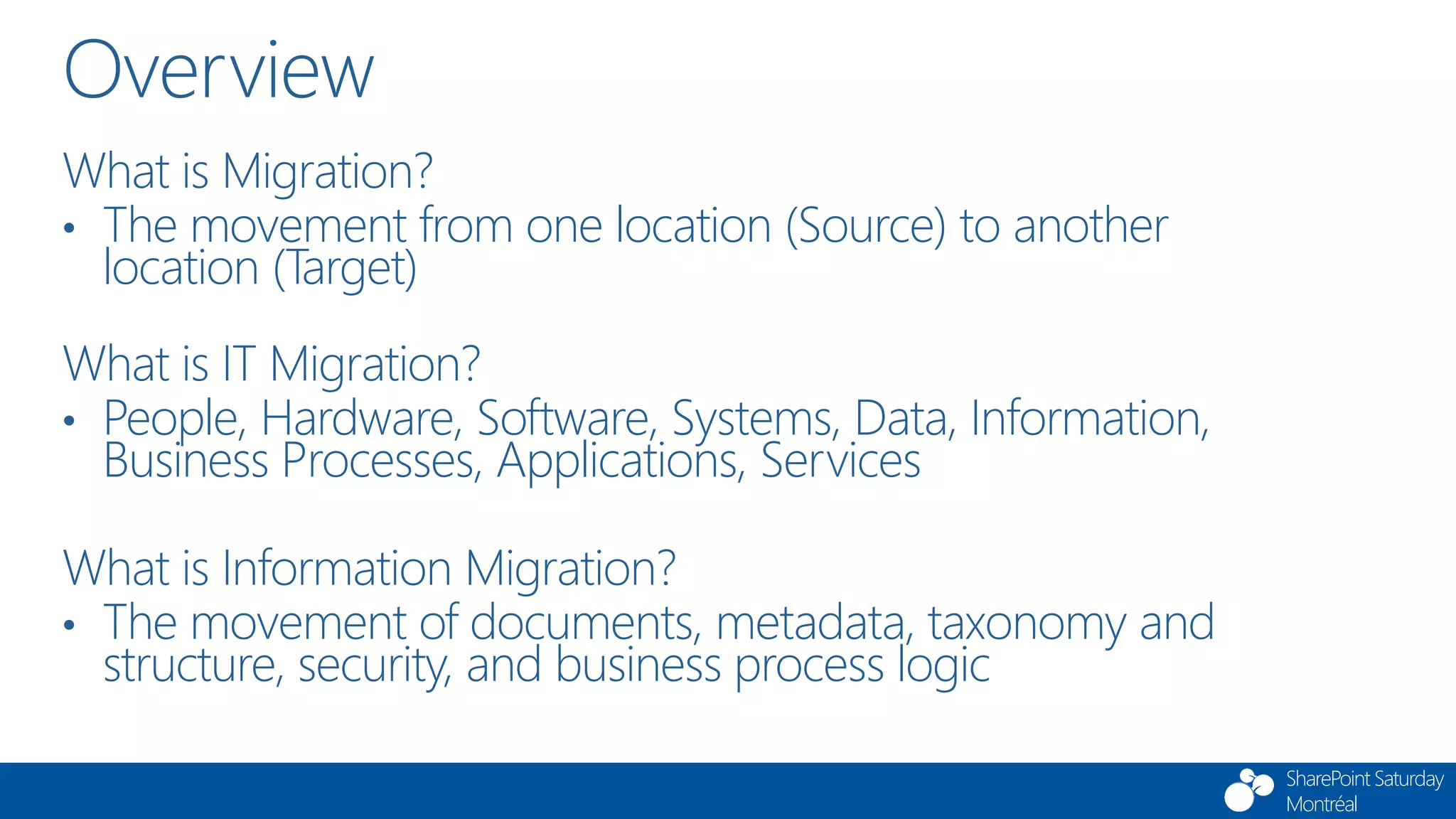 SharePoint Saturday
Montréal
Overview
What is Migration?
• The movement from one location (Source) to another
location (Target)
What is IT Migration?
• People, Hardware, Software, Systems, Data, Information,
Business Processes, Applications, Services
What is Information Migration?
• The movement of documents, metadata, taxonomy and
structure, security, and business process logic
 