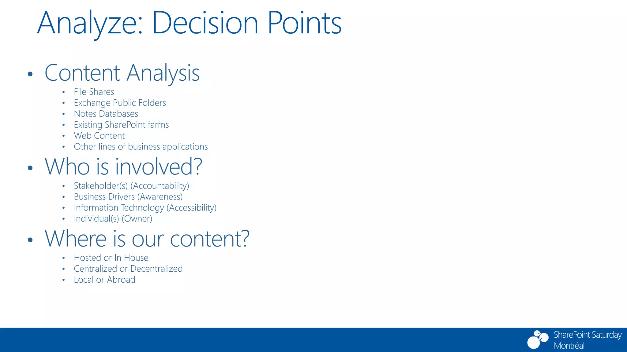 SharePoint Saturday
Montréal
Analyze: Decision Points
• Content Analysis
• File Shares
• Exchange Public Folders
• Notes Databases
• Existing SharePoint farms
• Web Content
• Other lines of business applications
• Who is involved?
• Stakeholder(s) (Accountability)
• Business Drivers (Awareness)
• Information Technology (Accessibility)
• Individual(s) (Owner)
• Where is our content?
• Hosted or In House
• Centralized or Decentralized
• Local or Abroad
 