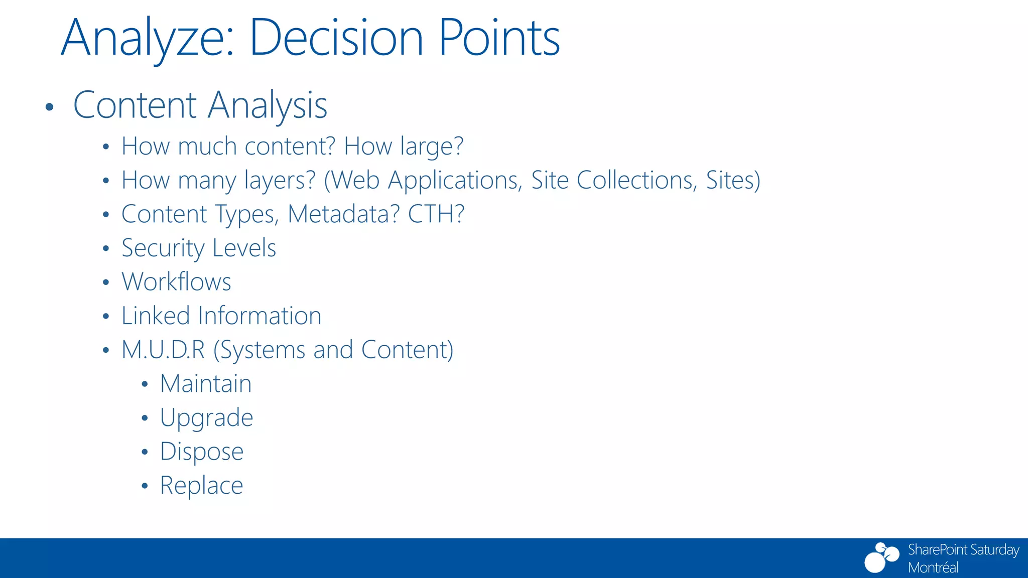SharePoint Saturday
Montréal
• Content Analysis
• How much content? How large?
• How many layers? (Web Applications, Site Collections, Sites)
• Content Types, Metadata? CTH?
• Security Levels
• Workflows
• Linked Information
• M.U.D.R (Systems and Content)
• Maintain
• Upgrade
• Dispose
• Replace
Analyze: Decision Points
 