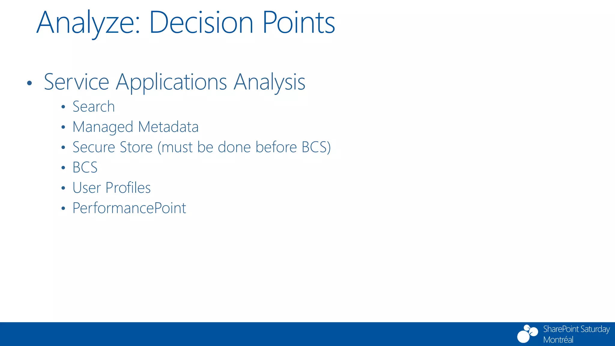 SharePoint Saturday
Montréal
• Service Applications Analysis
• Search
• Managed Metadata
• Secure Store (must be done before BCS)
• BCS
• User Profiles
• PerformancePoint
Analyze: Decision Points
 