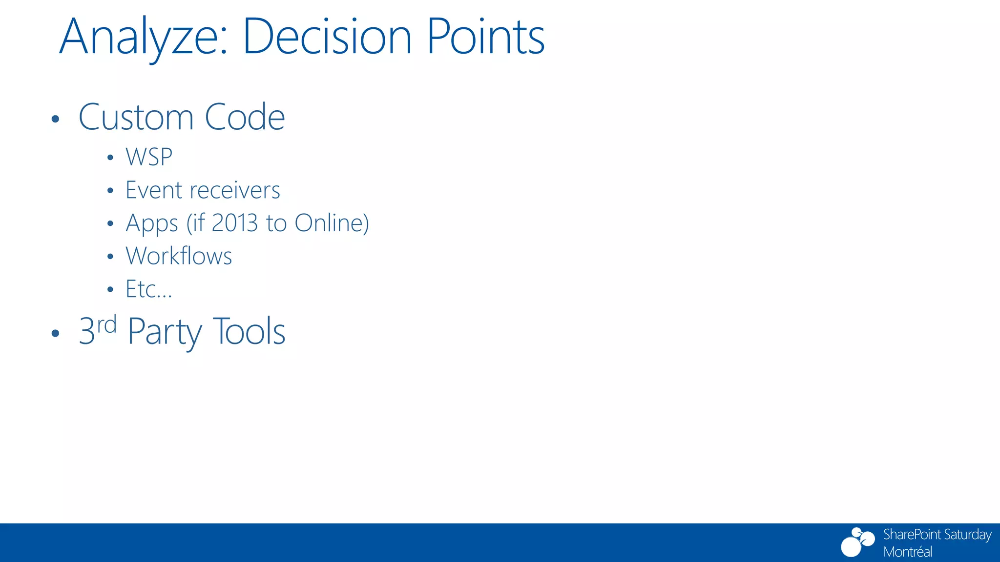 SharePoint Saturday
Montréal
• Custom Code
• WSP
• Event receivers
• Apps (if 2013 to Online)
• Workflows
• Etc…
• 3rd Party Tools
Analyze: Decision Points
 