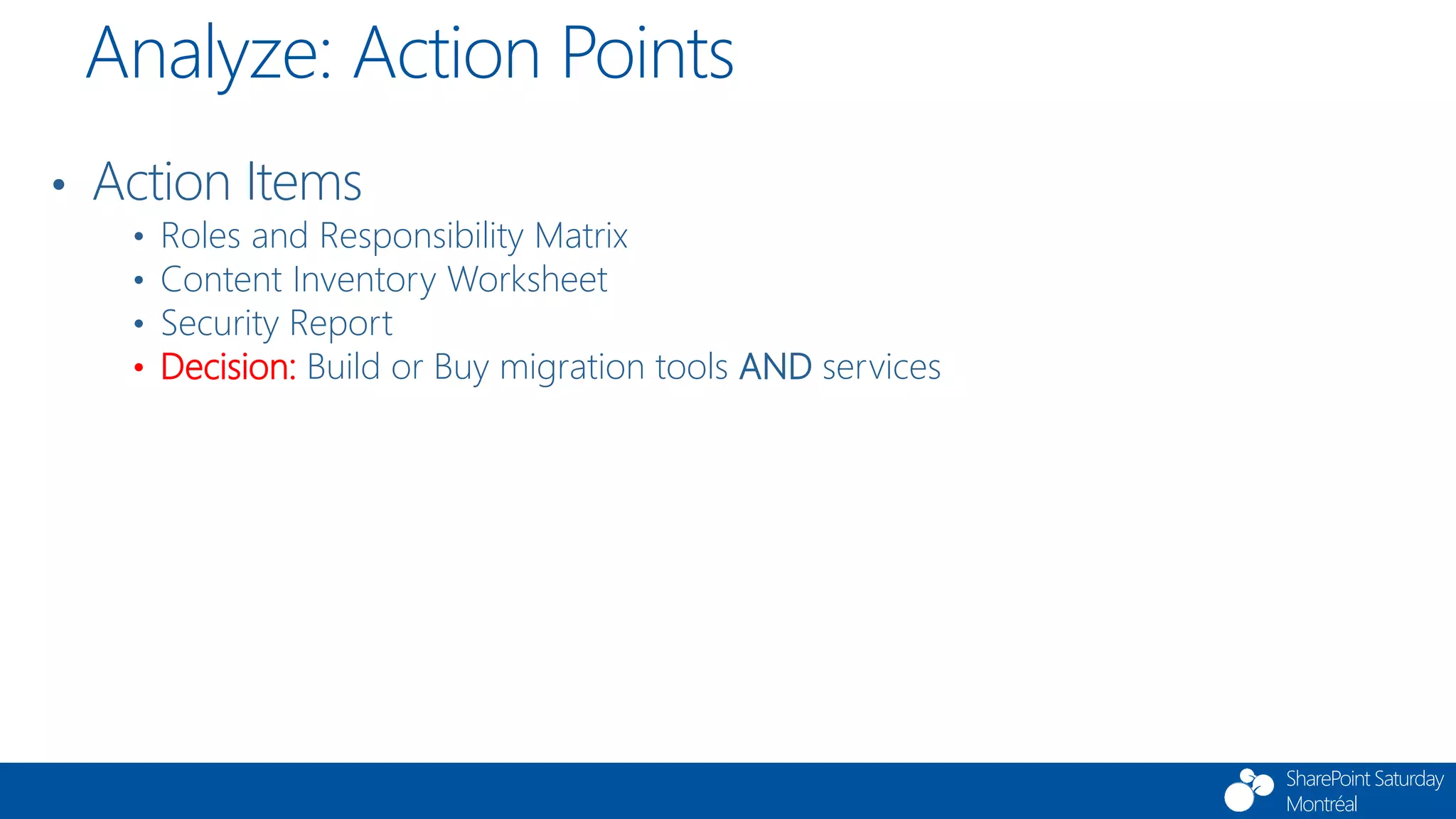 SharePoint Saturday
Montréal
• Action Items
• Roles and Responsibility Matrix
• Content Inventory Worksheet
• Security Report
• Decision: Build or Buy migration tools AND services
Analyze: Action Points
 
