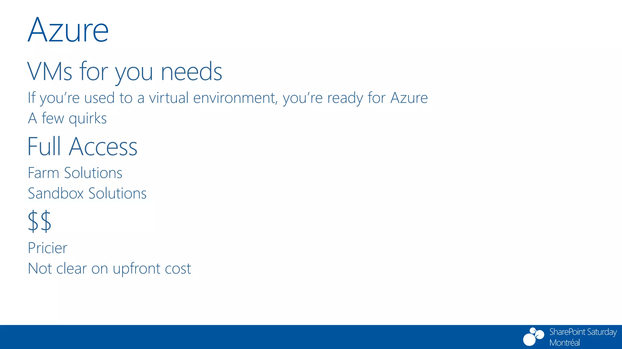 SharePoint Saturday
Montréal
Azure
VMs for you needs
If you’re used to a virtual environment, you’re ready for Azure
A few quirks
Full Access
Farm Solutions
Sandbox Solutions
$$
Pricier
Not clear on upfront cost
 