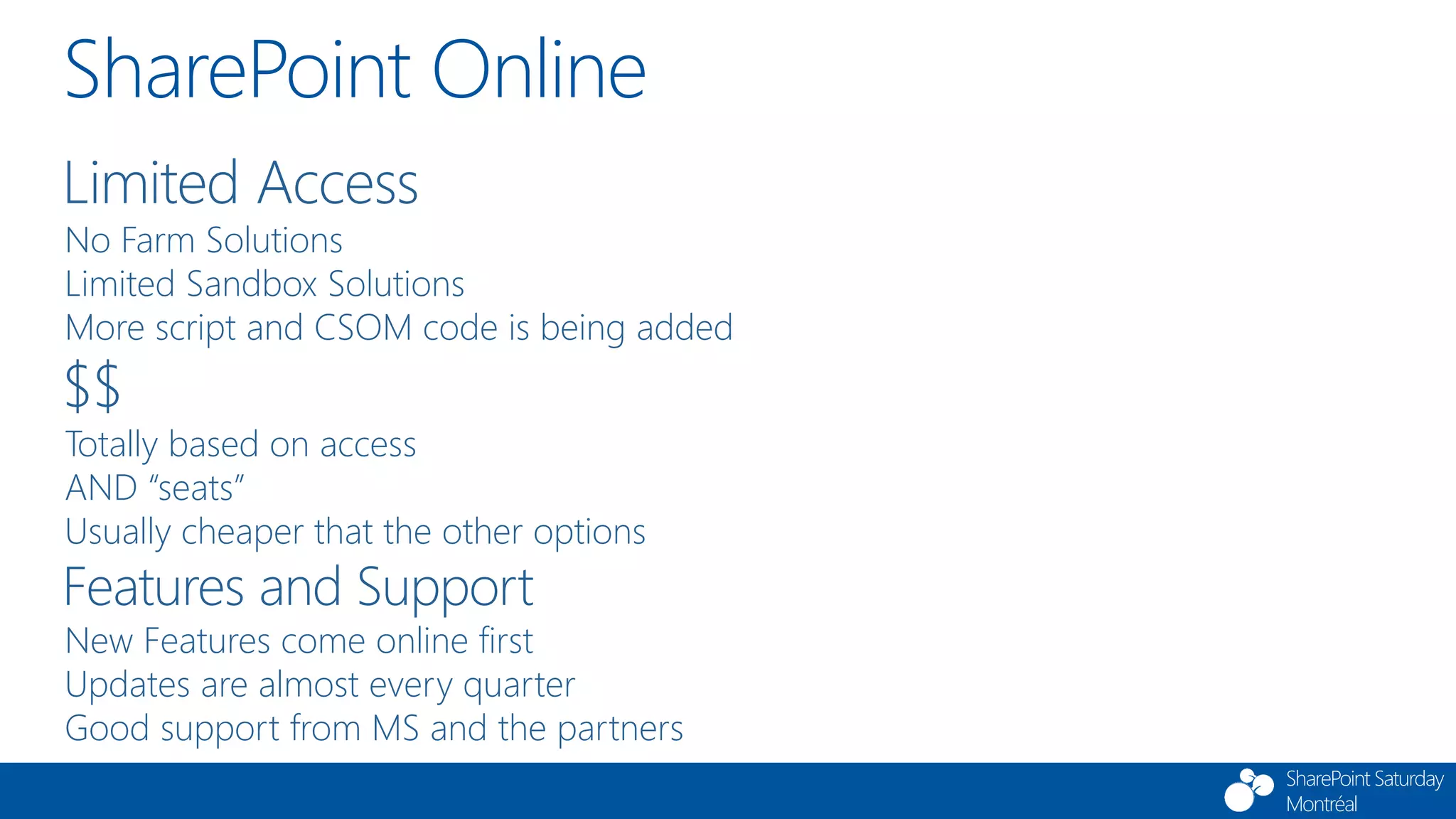 SharePoint Saturday
Montréal
SharePoint Online
Limited Access
No Farm Solutions
Limited Sandbox Solutions
More script and CSOM code is being added
$$
Totally based on access
AND “seats”
Usually cheaper that the other options
Features and Support
New Features come online first
Updates are almost every quarter
Good support from MS and the partners
 