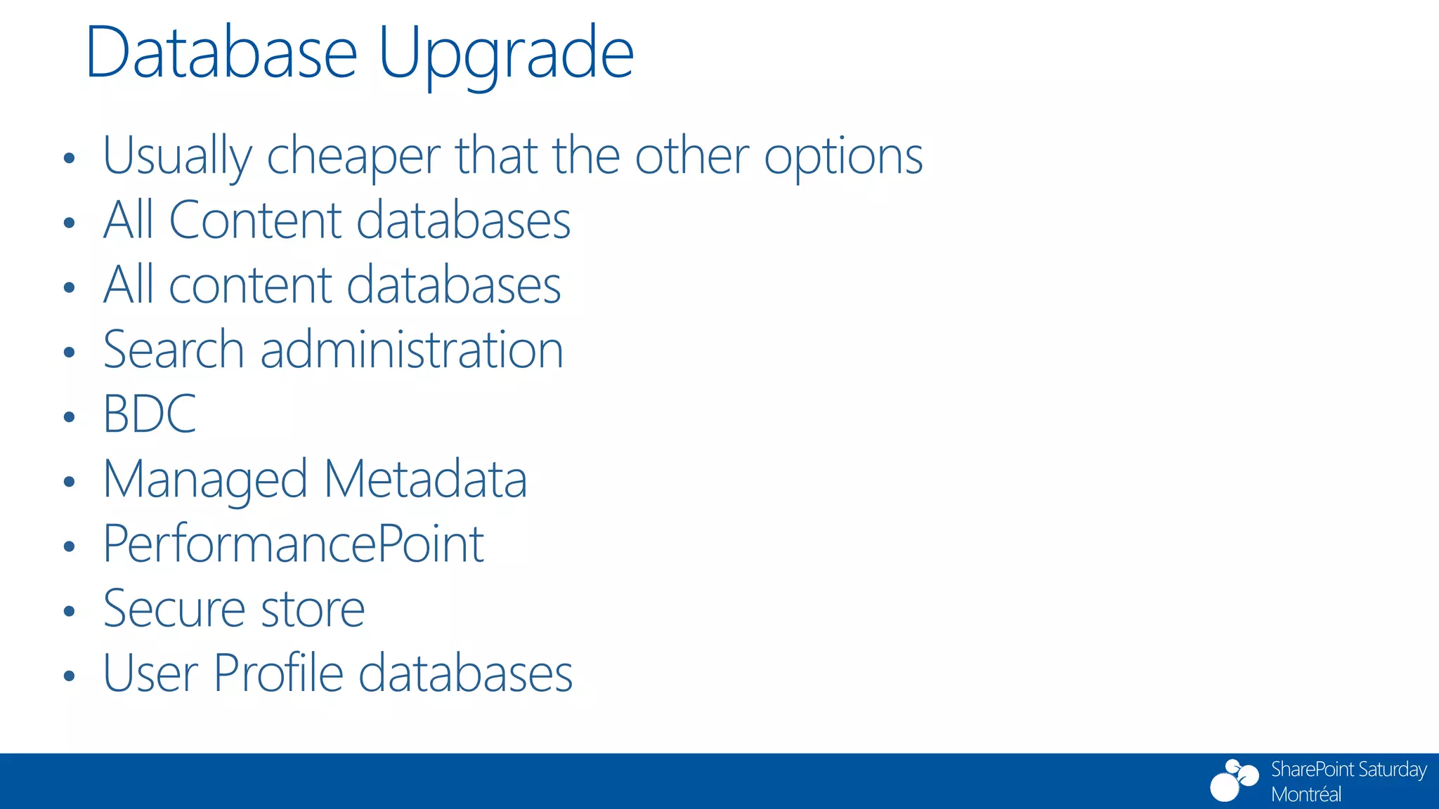 SharePoint Saturday
Montréal
• Usually cheaper that the other options
• All Content databases
• All content databases
• Search administration
• BDC
• Managed Metadata
• PerformancePoint
• Secure store
• User Profile databases
Database Upgrade
 