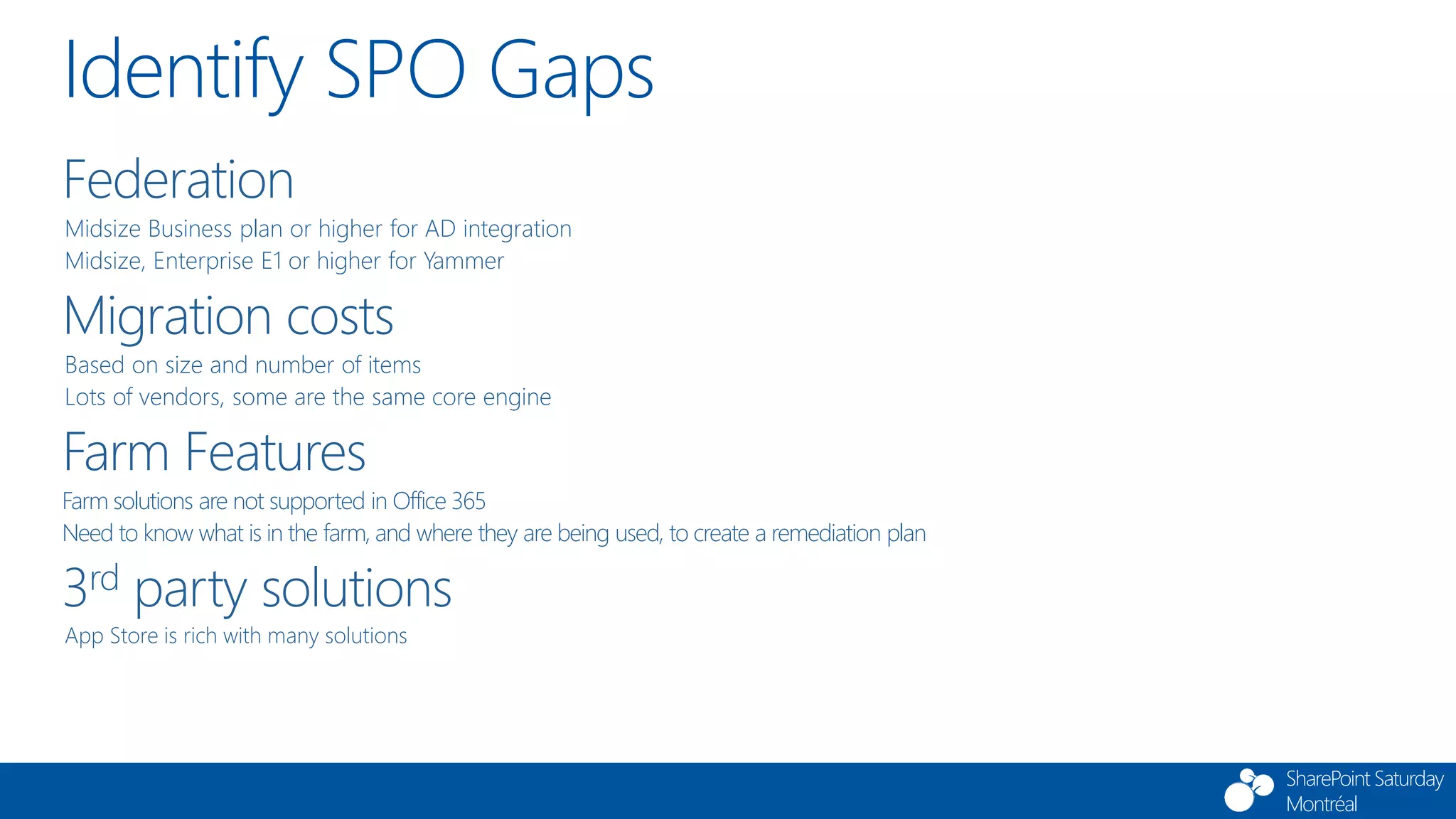 SharePoint Saturday
Montréal
Identify SPO Gaps
Federation
Midsize Business plan or higher for AD integration
Midsize, Enterprise E1 or higher for Yammer
Migration costs
Based on size and number of items
Lots of vendors, some are the same core engine
Farm Features
Farm solutions are not supported in Office 365
Need to know what is in the farm, and where they are being used, to create a remediation plan
3rd party solutions
App Store is rich with many solutions
 