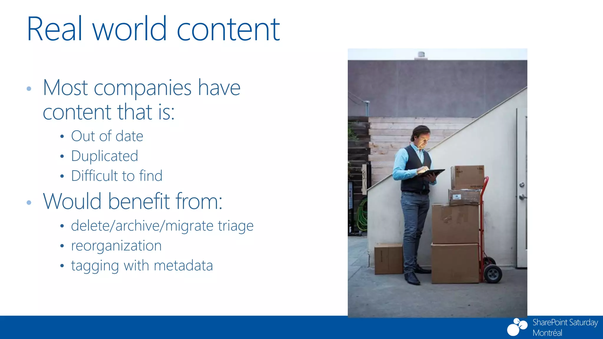 SharePoint Saturday
Montréal
• Most companies have
content that is:
• Out of date
• Duplicated
• Difficult to find
• Would benefit from:
• delete/archive/migrate triage
• reorganization
• tagging with metadata
Real world content
 