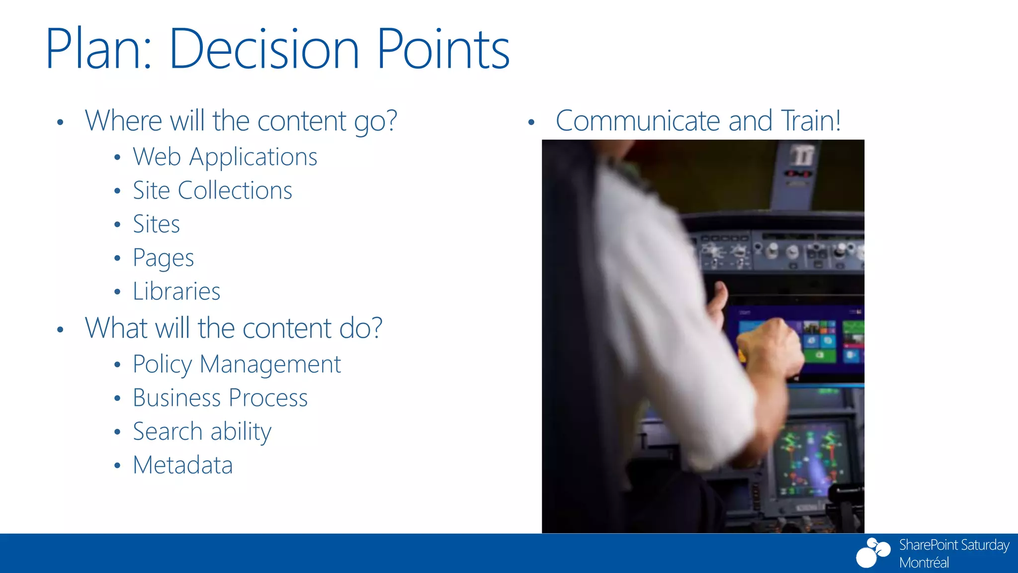 SharePoint Saturday
Montréal
Plan: Decision Points
• Where will the content go?
• Web Applications
• Site Collections
• Sites
• Pages
• Libraries
• What will the content do?
• Policy Management
• Business Process
• Search ability
• Metadata
• Communicate and Train!
 