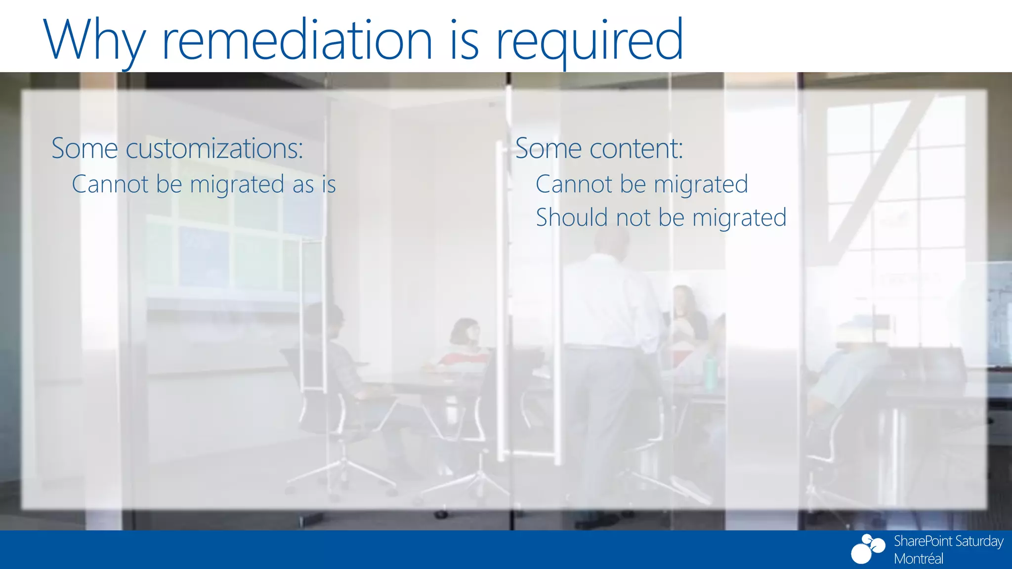 SharePoint Saturday
Montréal
Why remediation is required
Some customizations:
Cannot be migrated as is
Some content:
Cannot be migrated
Should not be migrated
 