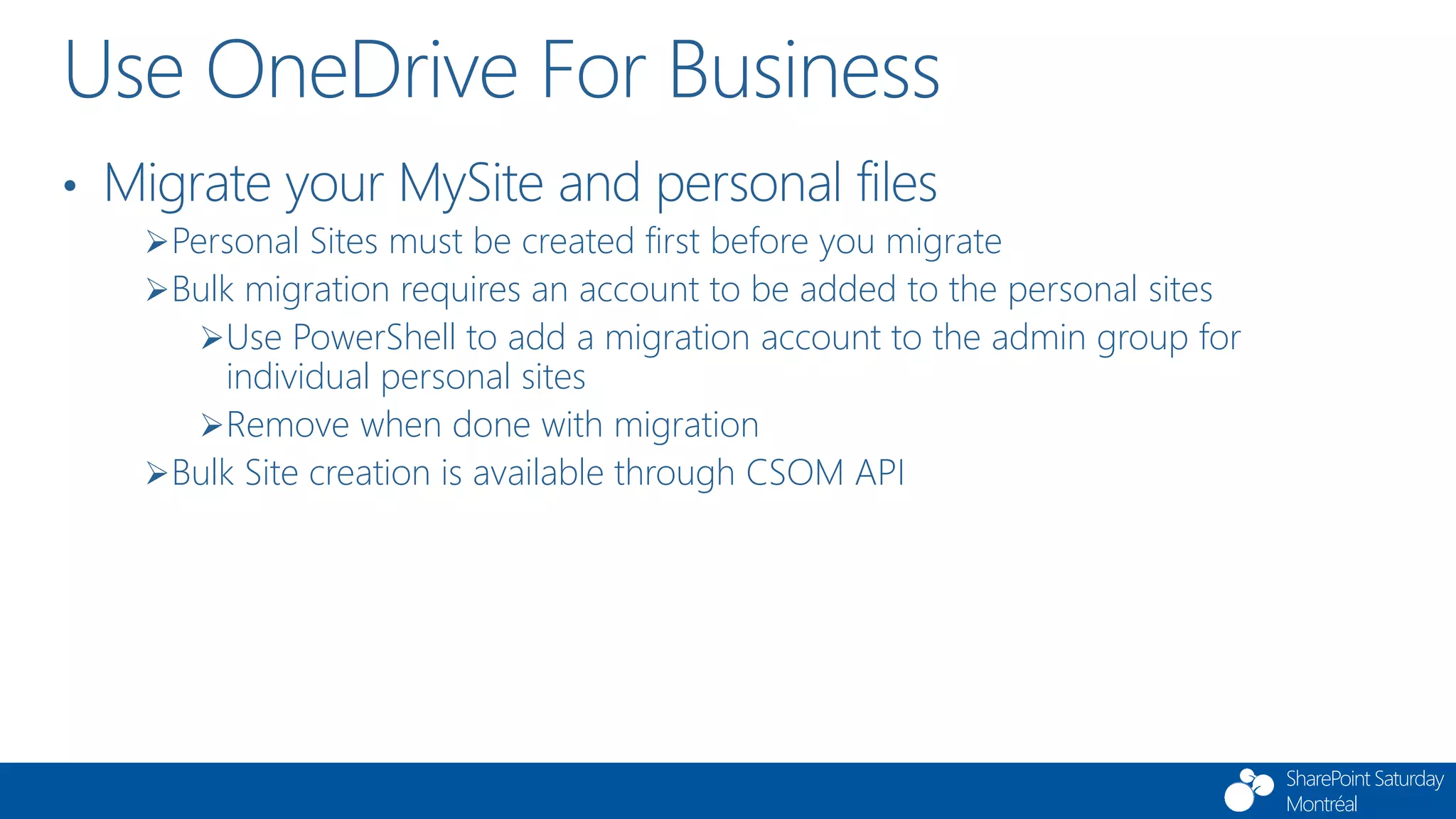 SharePoint Saturday
Montréal
Use OneDrive For Business
• Migrate your MySite and personal files
Personal Sites must be created first before you migrate
Bulk migration requires an account to be added to the personal sites
Use PowerShell to add a migration account to the admin group for
individual personal sites
Remove when done with migration
Bulk Site creation is available through CSOM API
 