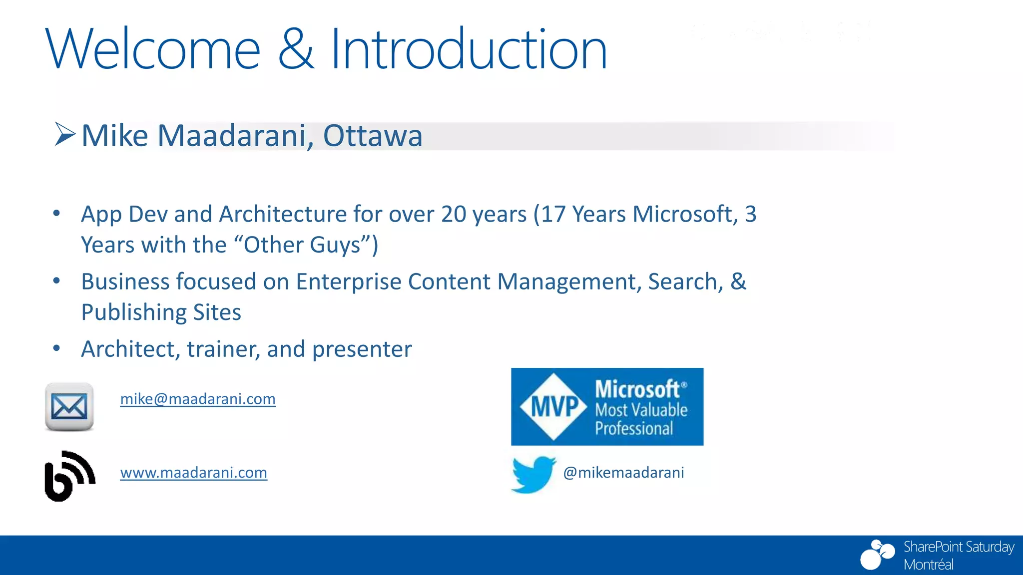 SharePoint Saturday
Montréal
Welcome & Introduction
Mike Maadarani, Ottawa
• App Dev and Architecture for over 20 years (17 Years Microsoft, 3
Years with the “Other Guys”)
• Business focused on Enterprise Content Management, Search, &
Publishing Sites
• Architect, trainer, and presenter
mike@maadarani.com
www.maadarani.com @mikemaadarani
 