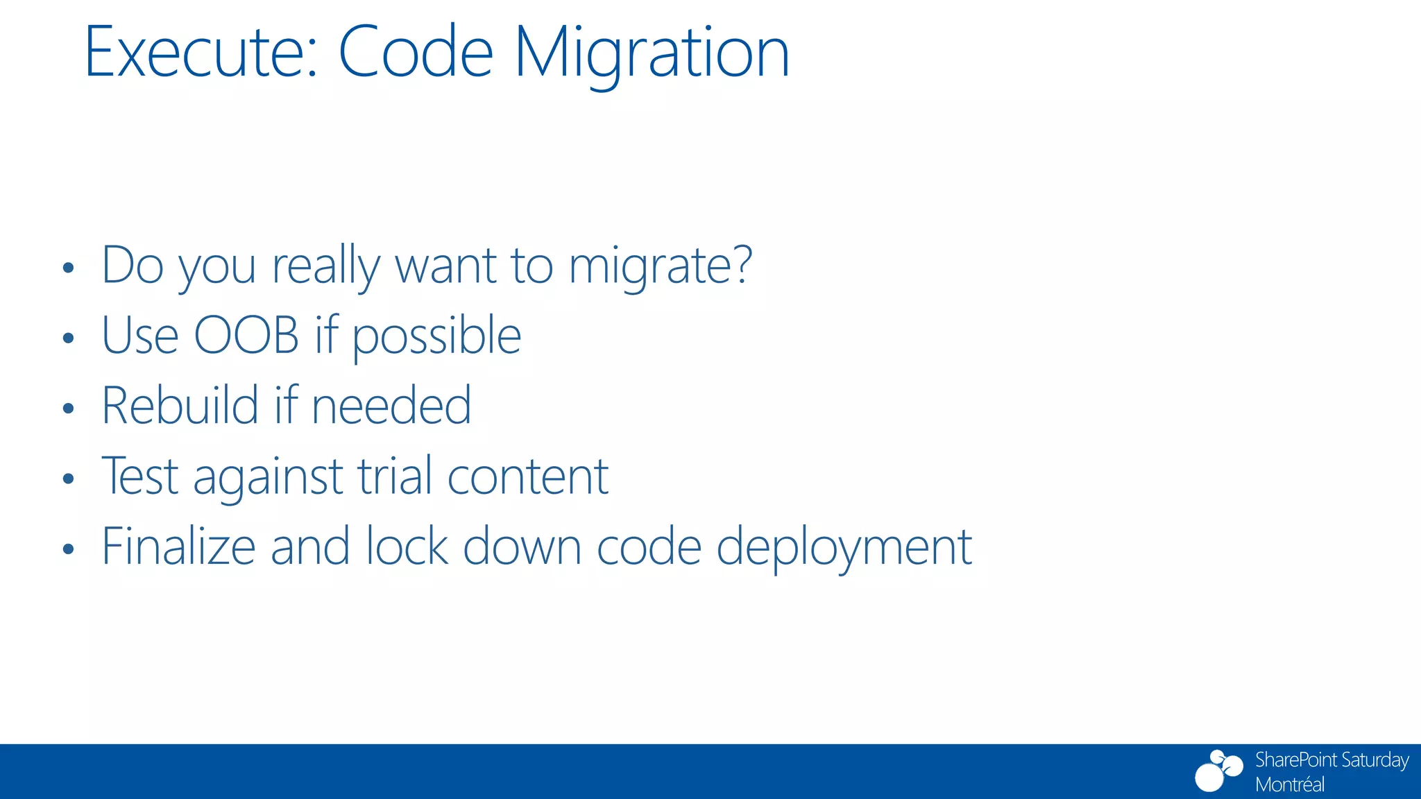 SharePoint Saturday
Montréal
• Do you really want to migrate?
• Use OOB if possible
• Rebuild if needed
• Test against trial content
• Finalize and lock down code deployment
Execute: Code Migration
 