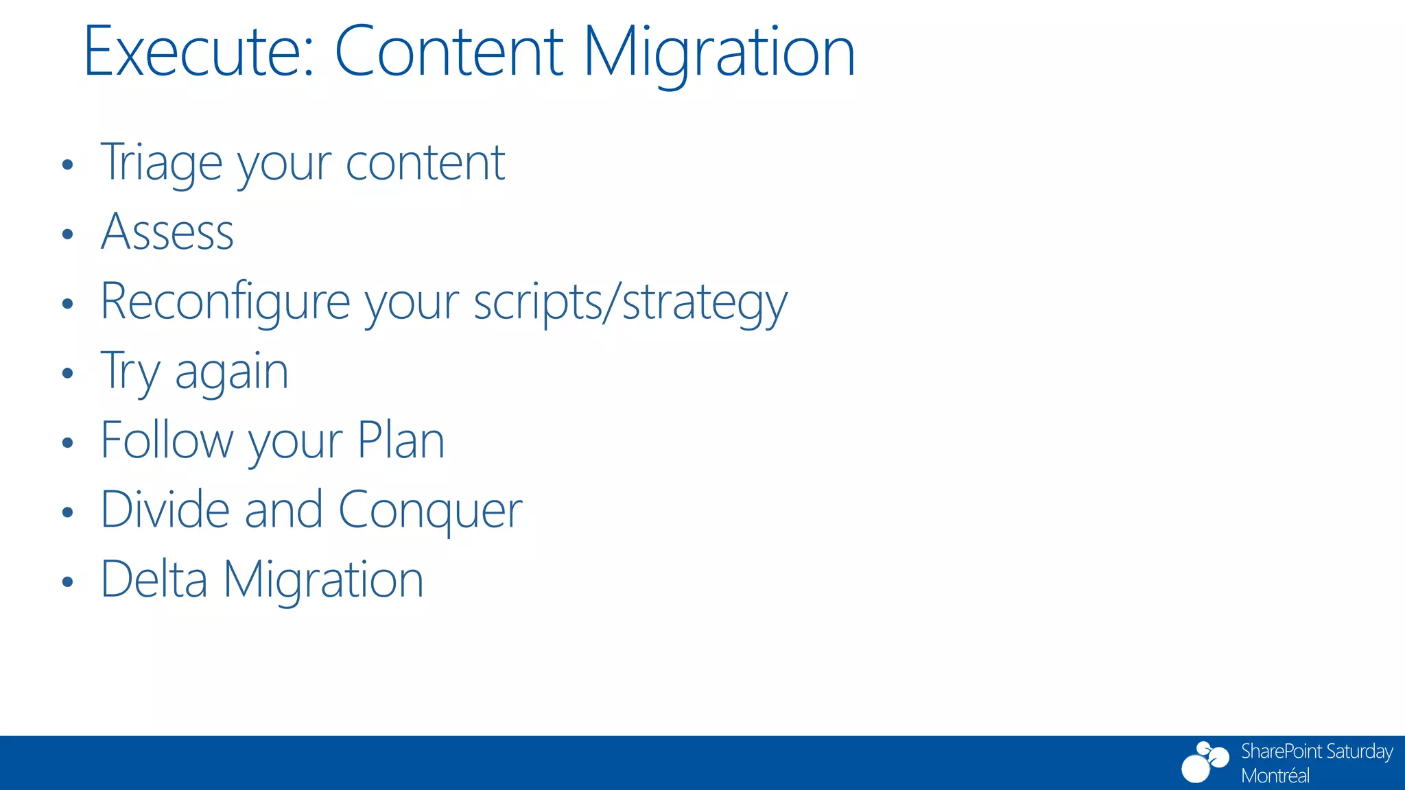 SharePoint Saturday
Montréal
• Triage your content
• Assess
• Reconfigure your scripts/strategy
• Try again
• Follow your Plan
• Divide and Conquer
• Delta Migration
Execute: Content Migration
 