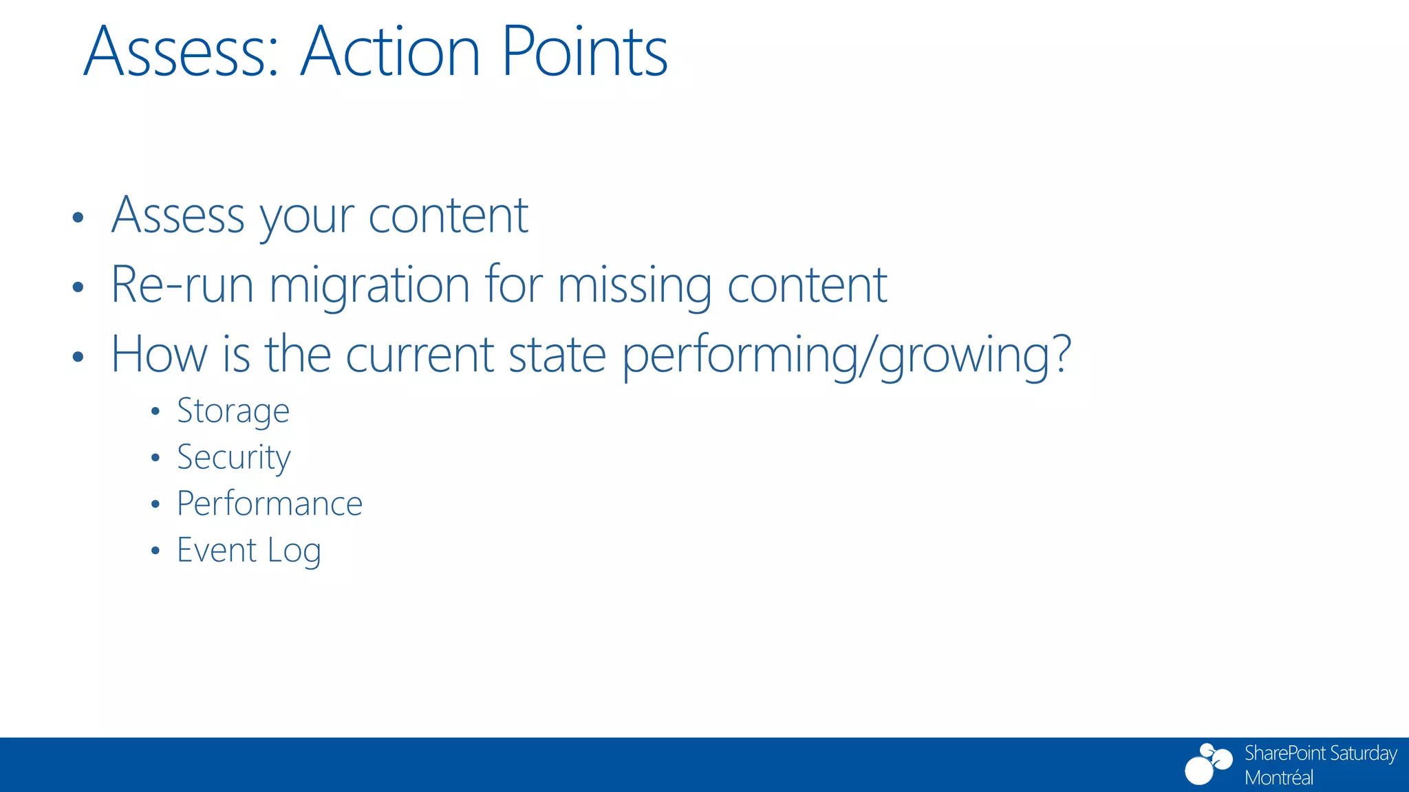 SharePoint Saturday
Montréal
• Assess your content
• Re-run migration for missing content
• How is the current state performing/growing?
• Storage
• Security
• Performance
• Event Log
Assess: Action Points
 