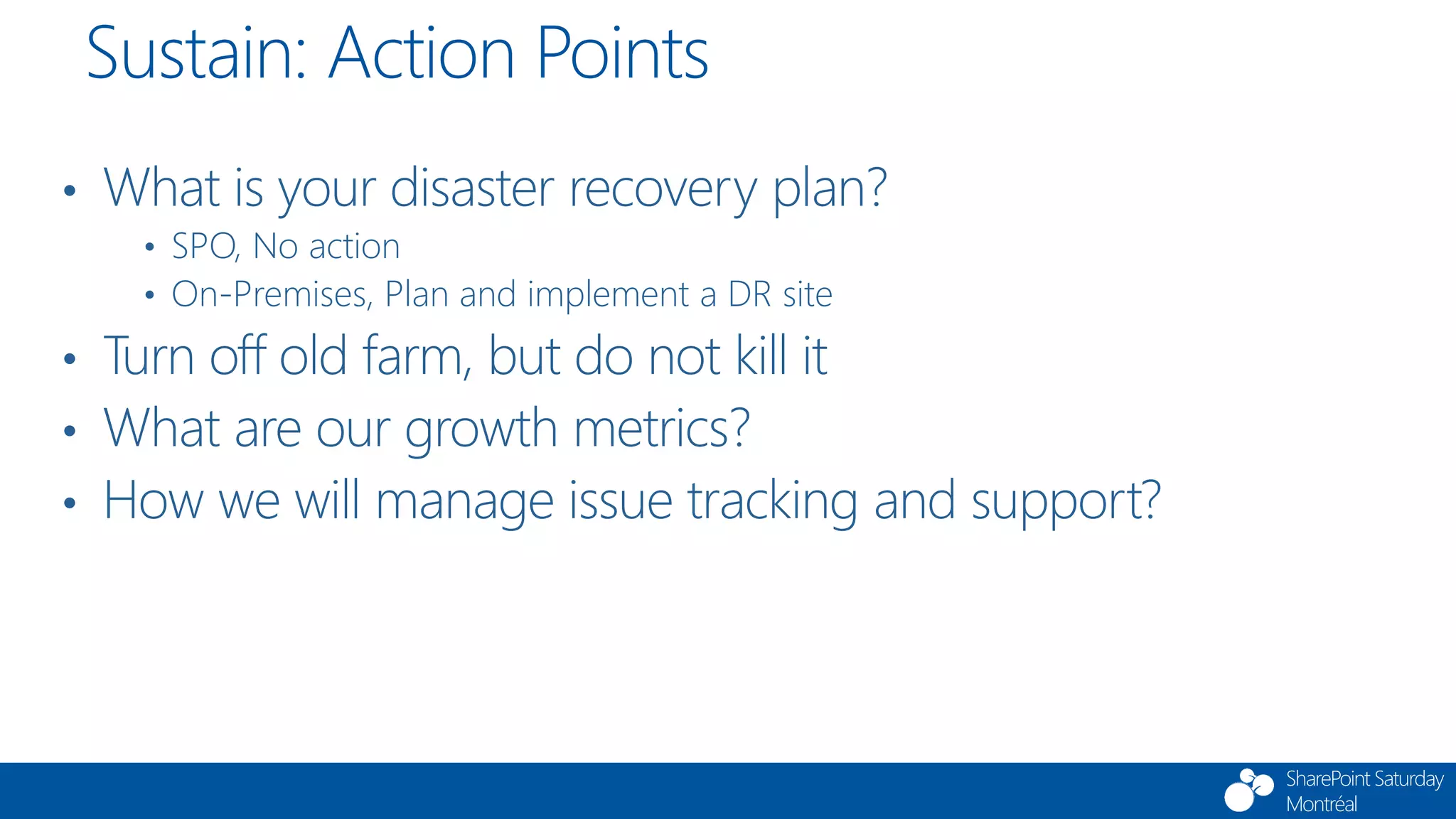 SharePoint Saturday
Montréal
• What is your disaster recovery plan?
• SPO, No action
• On-Premises, Plan and implement a DR site
• Turn off old farm, but do not kill it
• What are our growth metrics?
• How we will manage issue tracking and support?
Sustain: Action Points
 