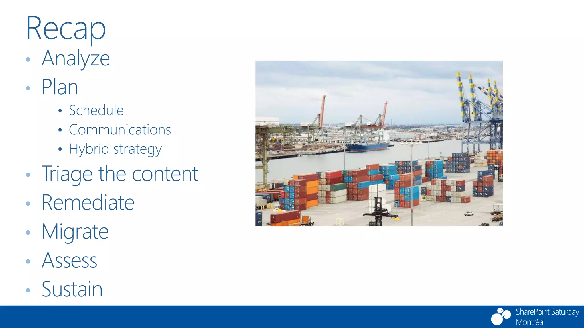 SharePoint Saturday
Montréal
• Analyze
• Plan
• Schedule
• Communications
• Hybrid strategy
• Triage the content
• Remediate
• Migrate
• Assess
• Sustain
Recap
 