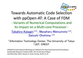 Towards Automatic Code Selection 
with ppOpen‐AT: A Case of FDM 
‐ Variants of Numerical Computations and 
Its Impact on a Multi‐core Processor ‐
Takahiro Katagiri i),ii) , Masaharu Matsumoto i),ii),
Satoshi Ohshima i),ii)
1
i) Information Technology Center, The University of Tokyo
ii)JST, CREST
SPNS2015 (International Workshop on Software for Peta‐Scale Numerical Simulation)
Earthquake Research Institute (ERI), The University of Tokyo,
3rd December 2015, Session 3: Auto‐Tuning, 14:45‐15:15
 