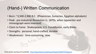 (Hand-) Written Communication
• Born: ~3,500-2,900 B.C. (Phoenician, Sumerian, Egyptian alphabets)
• Peak: pre-Industrial Revolution (c. 1870s, when typewriter and
mimeograph were invented)
• Claim to Fame: Shakespeare, U.S. Constitution, early Bibles
• Strengths: personal, hand-crafted, durable
• Weaknesses: time-consuming, slow
Flickr photo courtesy of sure2talk: http://www.flickr.com/photos/finlap/213926774/sizes/o/
 