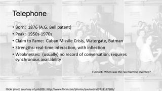 Telephone
• Born: 1876 (A.G. Bell patent)
• Peak: 1950s-1970s
• Claim to Fame: Cuban Missile Crisis, Watergate, Batman
• Strengths: real-time interaction, with inflection
• Weaknesses: (usually) no record of conversation, requires
synchronous availability
Flickr photo courtesy of pds209: http://www.flickr.com/photos/paulsedra/9733167606/
Fun fact: When was the Fax machine invented?
 