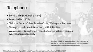 Telephone
• Born: 1876 (A.G. Bell patent)
• Peak: 1950s-1970s
• Claim to Fame: Cuban Missile Crisis, Watergate, Batman
• Strengths: real-time interaction, with inflection
• Weaknesses: (usually) no record of conversation, requires
synchronous availability
Fun fact: 1843, by Alexander Bain. First commercial
version in 1861 by Giovanni Caselli, at least 11 years
before invention of workable telephones.
Flickr photo courtesy of pds209: http://www.flickr.com/photos/paulsedra/9733167606/
 