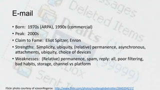 E-mail
• Born: 1970s (ARPA), 1990s (commercial)
• Peak: 2000s
• Claim to Fame: Eliot Spitzer, Enron
• Strengths: Simplicity, ubiquity, (relative) permanence, asynchronous,
attachments, ubiquity, choice of devices
• Weaknesses: (Relative) permanence, spam, reply: all, poor filtering,
bad habits, storage, channel vs platform
Flickr photo courtesy of xJasonRogersx: http://www.flickr.com/photos/restlessglobetrotter/2660204217/
 