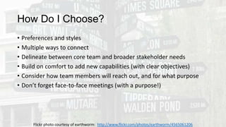 How Do I Choose?
• Preferences and styles
• Multiple ways to connect
• Delineate between core team and broader stakeholder needs
• Build on comfort to add new capabilities (with clear objectives)
• Consider how team members will reach out, and for what purpose
• Don’t forget face-to-face meetings (with a purpose!)
Flickr photo courtesy of earthworm: http://www.flickr.com/photos/earthworm/4565061206
 