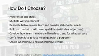 How Do I Choose?
• Preferences and styles
• Multiple ways to connect
• Delineate between core team and broader stakeholder needs
• Build on comfort to add new capabilities (with clear objectives)
• Consider how team members will reach out, and for what purpose
• Don’t forget face-to-face meetings (with a purpose!)
• Create synchronous and asynchronous venues
Flickr photo courtesy of earthworm: http://www.flickr.com/photos/earthworm/4565061206
 