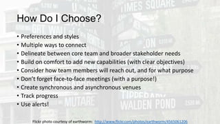 How Do I Choose?
• Preferences and styles
• Multiple ways to connect
• Delineate between core team and broader stakeholder needs
• Build on comfort to add new capabilities (with clear objectives)
• Consider how team members will reach out, and for what purpose
• Don’t forget face-to-face meetings (with a purpose!)
• Create synchronous and asynchronous venues
• Track progress
• Use alerts!
Flickr photo courtesy of earthworm: http://www.flickr.com/photos/earthworm/4565061206
 