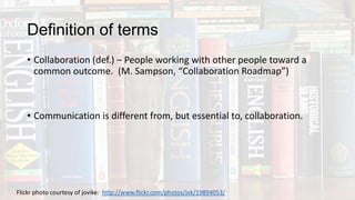 Definition of terms
• Collaboration (def.) – People working with other people toward a
common outcome. (M. Sampson, “Collaboration Roadmap”)
• Communication is different from, but essential to, collaboration.
Flickr photo courtesy of jovike: http://www.flickr.com/photos/jvk/19894053/
 