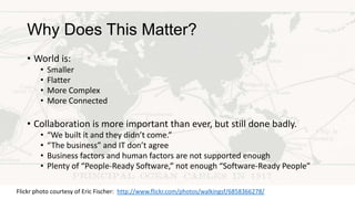 Why Does This Matter?
• World is:
• Smaller
• Flatter
• More Complex
• More Connected
• Collaboration is more important than ever, but still done badly.
• “We built it and they didn’t come.”
• “The business” and IT don’t agree
• Business factors and human factors are not supported enough
• Plenty of “People-Ready Software,” not enough “Software-Ready People”
Flickr photo courtesy of Eric Fischer: http://www.flickr.com/photos/walkingsf/6858366278/
 